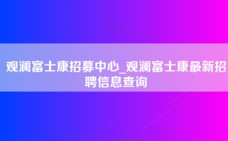 观澜富士康招募中心_观澜富士康最新招聘信息查询