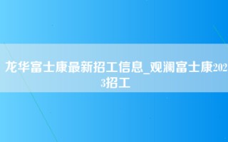 龙华富士康最新招工信息_观澜富士康2023招工