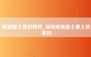 观澜富士康招聘网_深圳观澜富士康上班累吗