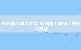 郑州富士康人才网_观澜富士康辞工要多久完成