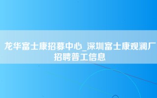 龙华富士康招募中心_深圳富士康观澜厂招聘普工信息