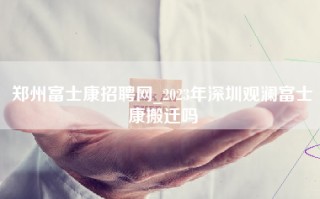 郑州富士康招聘网_2023年深圳观澜富士康搬迁吗