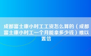 成都富士康小时工工资怎么算的（成都富士康小时工一个月能拿多少钱）难以置信