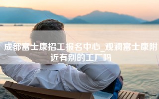 成都富士康招工报名中心_观澜富士康附近有别的工厂吗