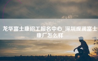 龙华富士康招工报名中心_深圳观澜富士康厂怎么样