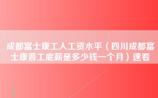 成都富士康工人工资水平（四川成都富士康普工底薪是多少钱一个月）速看