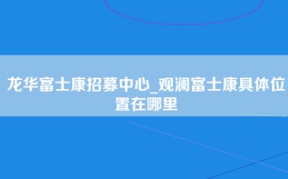 龙华富士康招募中心_观澜富士康具体位置在哪里