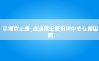 深圳富士康_观澜富士康招聘中心在哪里啊