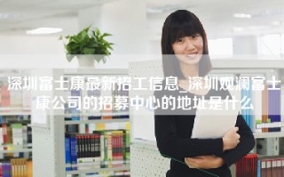 深圳富士康最新招工信息_深圳观澜富士康公司的招募中心的地址是什么