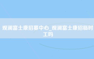 观澜富士康招募中心_观澜富士康招临时工吗