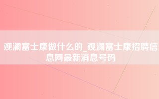 观澜富士康做什么的_观澜<strong>富士康招聘信息网</strong>最新消息号码