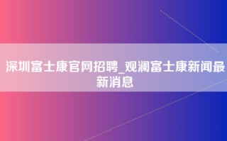 深圳富士康官网招聘_观澜富士康新闻最新消息