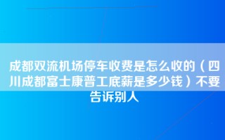 成都双流机场停车收费是怎么收的（四川成都富士康普工底薪是多少钱）不要告诉别人