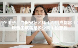 在电子厂当保安怎么样（四川成都富士康普工底薪是多少啊）没想到