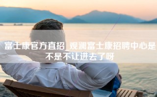 富士康官方直招_观澜富士康招聘中心是不是不让进去了呀