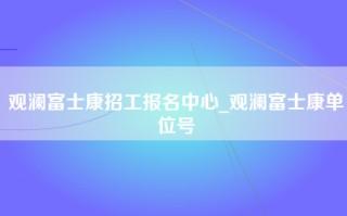 观澜富士康招工报名中心_观澜富士康单位号