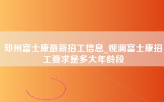 郑州富士康最新招工信息_观澜富士康招工要求是多大年龄段