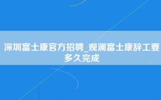 深圳富士康官方招聘_观澜富士康辞工要多久完成