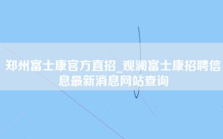 郑州富士康官方直招_观澜富士康招聘信息最新消息网站查询