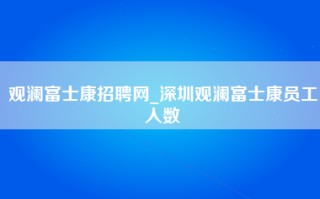 观澜富士康招聘网_深圳观澜富士康员工人数