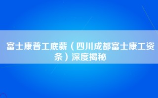 富士康普工底薪（四川成都富士康工资条）深度揭秘