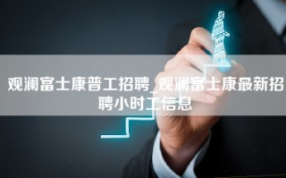 观澜富士康普工招聘_观澜富士康最新招聘小时工信息