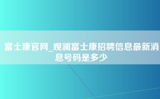 富士康官网_观澜富士康招聘信息最新消息号码是多少