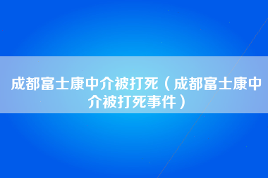 成都富士康中介被打死（成都富士康中介被打死事件）-第3张图片-成都富士康官方直招