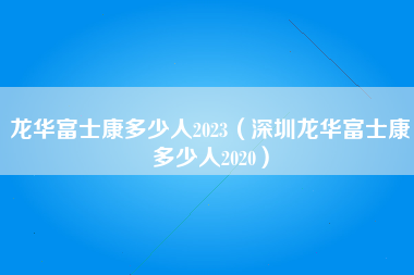 龙华富士康多少人2023（深圳龙华富士康多少人2020）-第5张图片-成都富士康官方直招