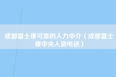 成都富士康可靠的人力中介（成都富士康中央人资电话）-第2张图片-成都富士康官方直招