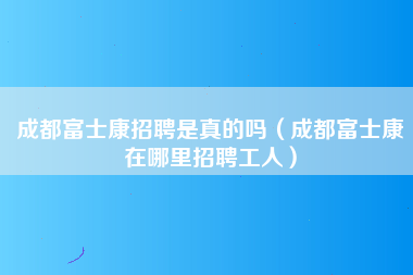 成都富士康招聘是真的吗（成都富士康在哪里招聘工人）-第1张图片-成都富士康官方直招