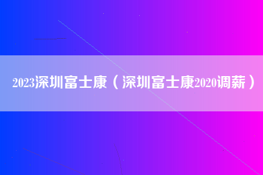 2023深圳富士康（深圳富士康2020调薪）-第1张图片-成都富士康官方直招