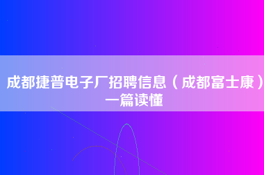 成都捷普电子厂招聘信息（成都富士康）一篇读懂-第1张图片-成都富士康官方直招