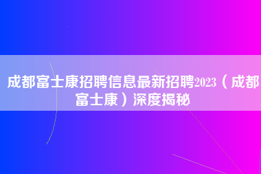 成都富士康招聘信息最新招聘2023（成都富士康）深度揭秘-第1张图片-成都富士康官方直招