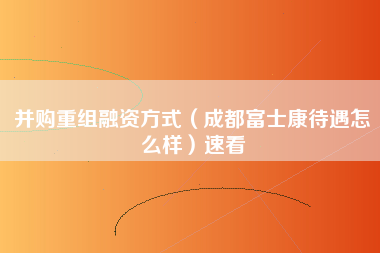 并购重组融资方式（成都富士康待遇怎么样）速看-第1张图片-成都富士康官方直招