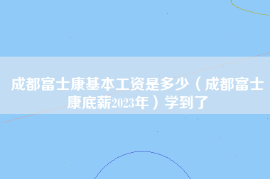 成都富士康基本工资是多少（成都富士康底薪2023年）学到了-第1张图片-成都富士康官方直招