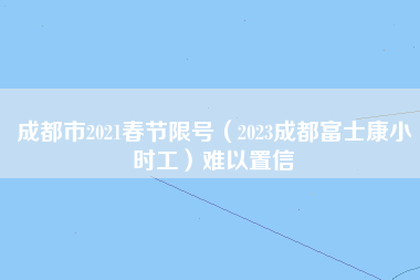 成都市2021春节限号（2023成都富士康小时工）难以置信-第1张图片-成都富士康官方直招