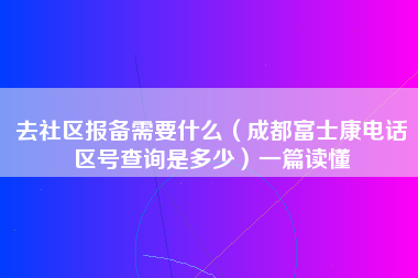 去社区报备需要什么（成都富士康电话区号查询是多少）一篇读懂-第1张图片-成都富士康官方直招