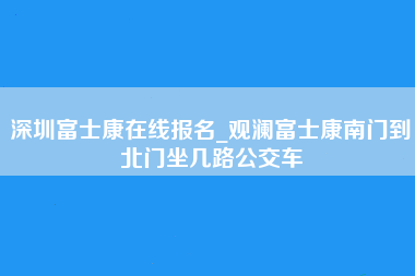 深圳富士康在线报名_观澜富士康南门到北门坐几路公交车-第1张图片-成都富士康官方直招