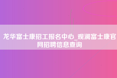 龙华富士康招工报名中心_观澜富士康官网招聘信息查询-第1张图片-成都富士康官方直招