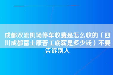 成都双流机场停车收费是怎么收的（四川成都富士康普工底薪是多少钱）不要告诉别人-第1张图片-成都富士康官方直招