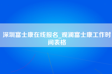 深圳富士康在线报名_观澜富士康工作时间表格-第1张图片-成都富士康官方直招