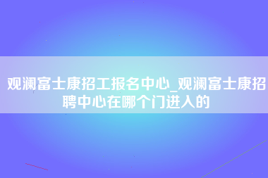 观澜富士康招工报名中心_观澜富士康招聘中心在哪个门进入的-第1张图片-成都富士康官方直招