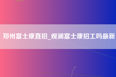 郑州富士康直招_观澜富士康招工吗最新-第1张图片-成都富士康官方直招