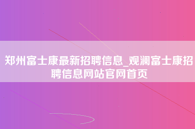 郑州富士康最新招聘信息_观澜富士康招聘信息网站官网首页-第1张图片-成都富士康官方直招