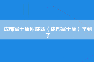 成都富士康涨底薪（成都富士康）学到了-第3张图片-成都富士康官方直招