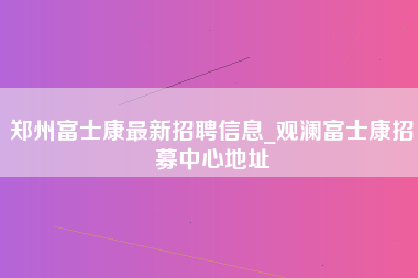 郑州富士康最新招聘信息_观澜富士康招募中心地址-第1张图片-成都富士康官方直招