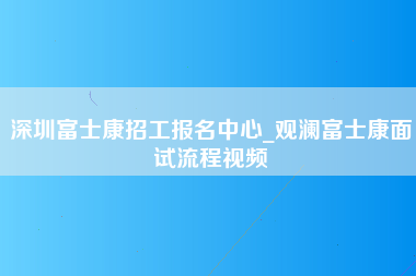 深圳富士康招工报名中心_观澜富士康面试流程视频-第1张图片-成都富士康官方直招