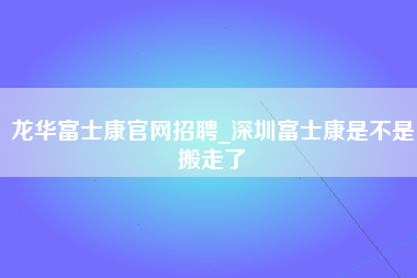 龙华富士康官网招聘_深圳富士康是不是搬走了-第1张图片-成都富士康官方直招