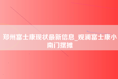 郑州富士康现状最新信息_观澜富士康小南门摆摊-第1张图片-成都富士康官方直招